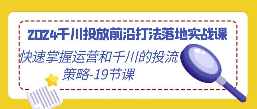 2024千川投放前沿打法落地实战课，快速掌握运营和千川的投流策略-19节课-kf网创