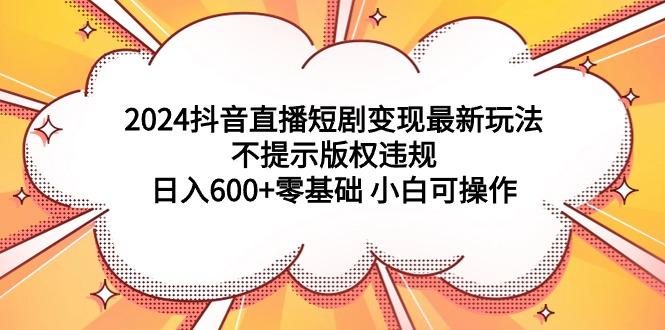 (9305期)2024抖音直播短剧变现最新玩法，不提示版权违规 日入600+零基础 小白可操作-kf网创