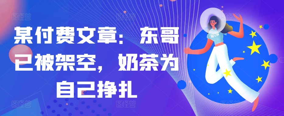 某付费文章：东哥已被架空，奶茶为自己挣扎!!-kf网创