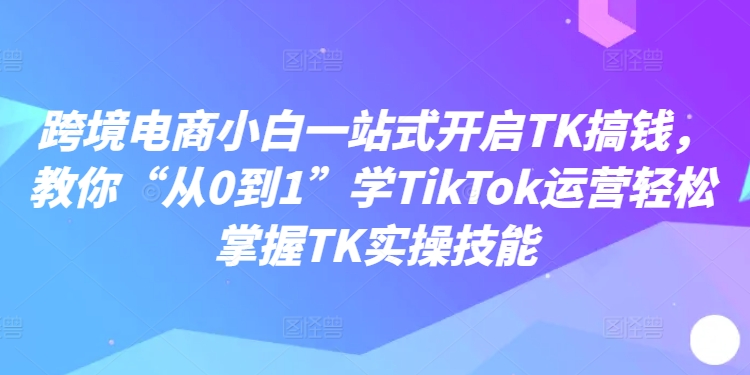 跨境电商小白一站式开启TK搞钱，教你“从0到1”学TikTok运营轻松掌握TK实操技能-kf网创