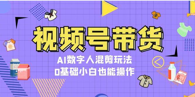 视频号带货，AI数字人混剪玩法，0基础小白也能操作-kf网创