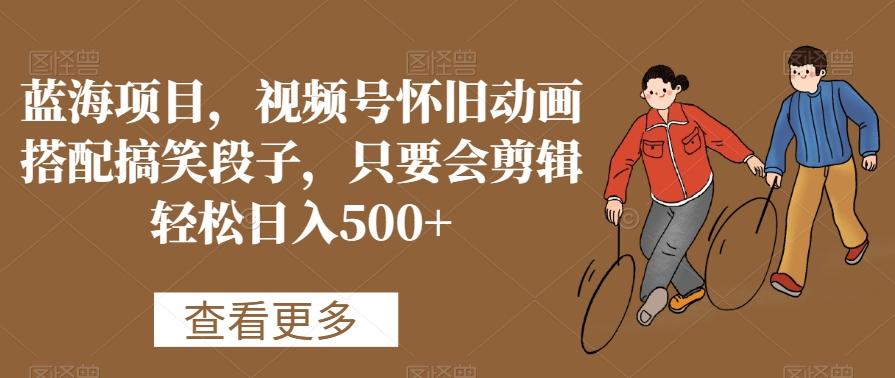 蓝海项目，视频号怀旧动画搭配搞笑段子，只要会剪辑轻松日入500+【揭秘】-kf网创