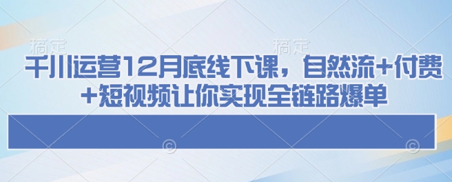 千川运营12月底线下课，自然流+付费+短视频让你实现全链路爆单-kf网创