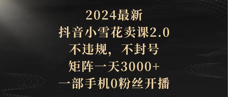 (9639期)2024最新抖音小雪花卖课2.0 不违规 不封号 矩阵一天3000+一部手机0粉丝开播-kf网创