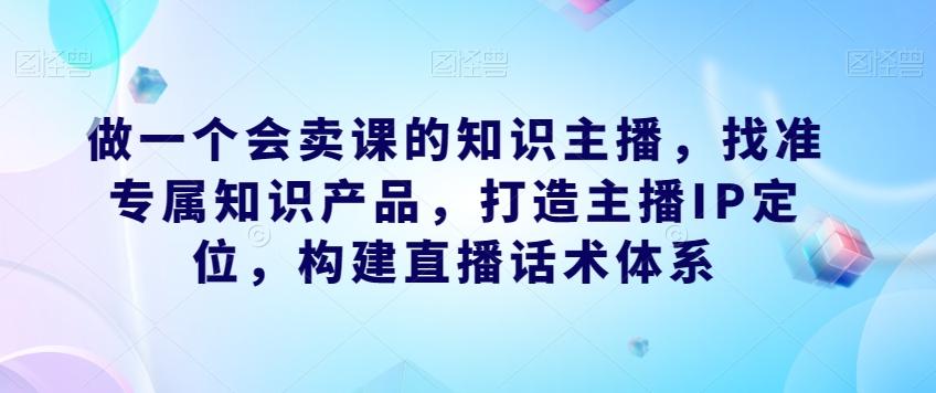 做一个会卖课的知识主播，找准专属知识产品，打造主播IP定位，构建直播话术体系-kf网创