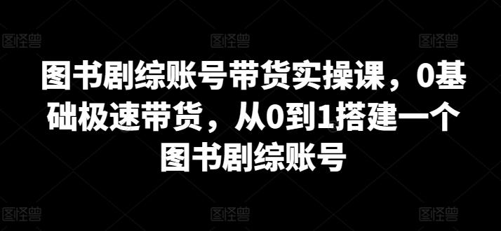 图书剧综账号带货实操课，0基础极速带货，从0到1搭建一个图书剧综账号-kf网创