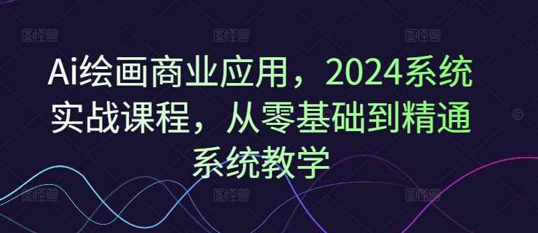 Ai绘画商业应用，2024系统实战课程，从零基础到精通系统教学-kf网创