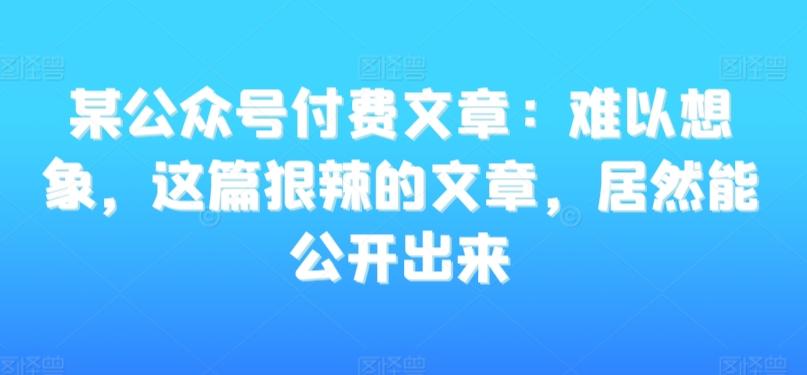 某公众号付费文章：难以想象，这篇狠辣的文章，居然能公开出来-kf网创