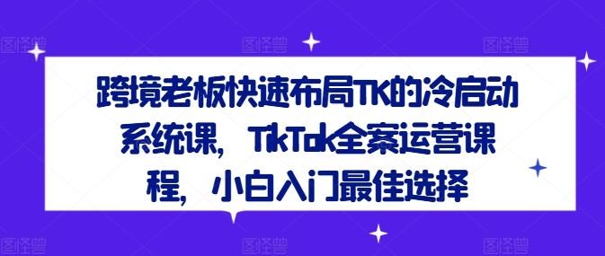 跨境老板快速布局TK的冷启动系统课，TikTok全案运营课程，小白入门最佳选择-kf网创