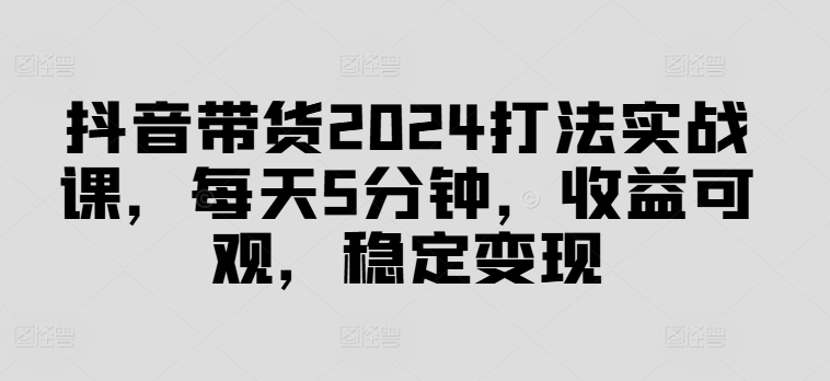 抖音带货2024打法实战课，每天5分钟，收益可观，稳定变现【揭秘】-kf网创