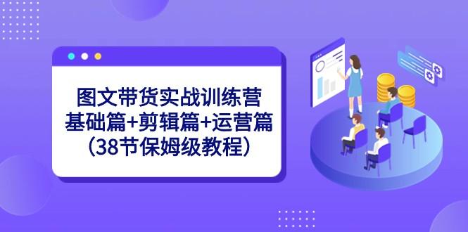 图文带货实战训练营：基础篇+剪辑篇+运营篇（38节保姆级教程）-kf网创