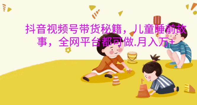 抖音视频号带货秘籍，儿童睡前故事，全网平台都可做，月入过W【揭秘】-kf网创