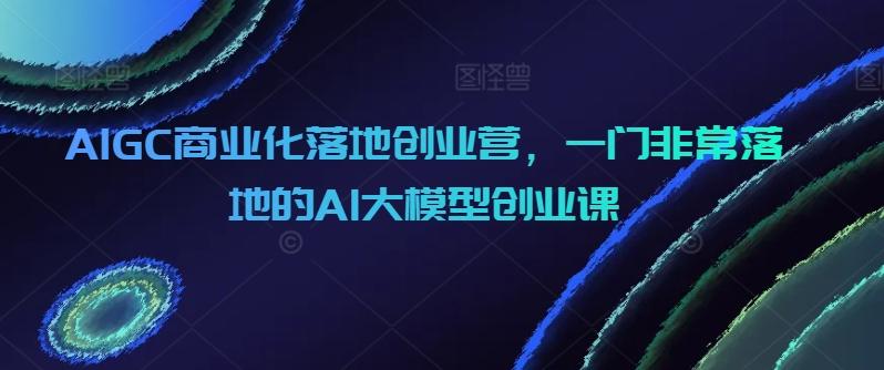 AIGC商业化落地创业营，一门非常落地的AI大模型创业课-kf网创