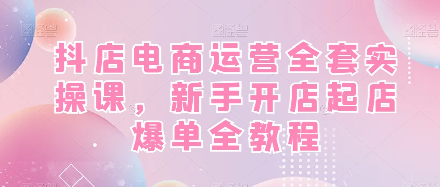 抖店电商运营全套实操课，新手开店起店爆单全教程-kf网创