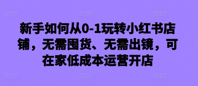 新手如何从0-1玩转小红书店铺，无需囤货、无需出镜，可在家低成本运营开店-kf网创
