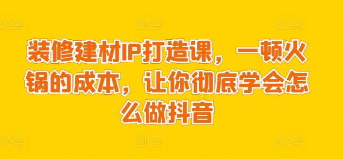 装修建材IP打造课，一顿火锅的成本，让你彻底学会怎么做抖音-kf网创