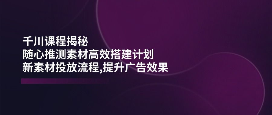 千川课程揭秘：随心推测素材高效搭建计划,新素材投放流程,提升广告效果-kf网创