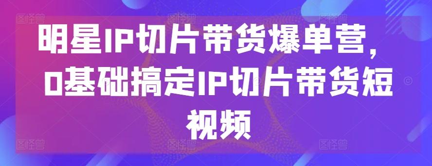 明星IP切片带货爆单营，0基础搞定IP切片带货短视频-kf网创
