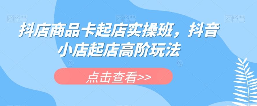 抖店商品卡起店实操班，抖音小店起店高阶玩法-kf网创
