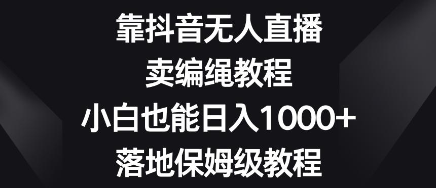 靠抖音无人直播，卖编绳教程，小白也能日入1000+，落地保姆级教程【揭秘】-kf网创