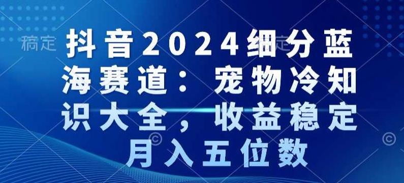 抖音2024细分蓝海赛道：宠物冷知识大全，收益稳定，月入五位数【揭秘】-kf网创