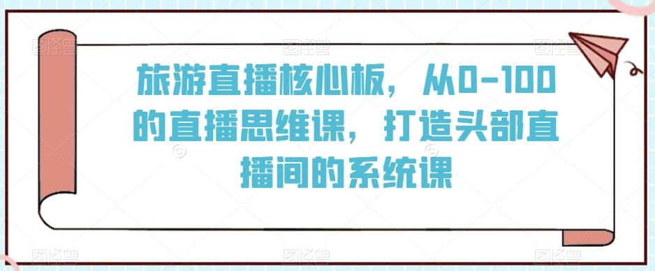 旅游直播核心板，从0-100的直播思维课，打造头部直播间的系统课-kf网创
