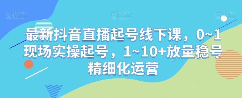 最新抖音直播起号线下课，0~1现场实操起号，1~10+放量稳号精细化运营-kf网创