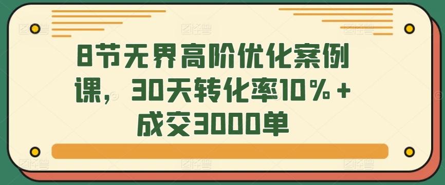 8节无界高阶优化案例课，30天转化率10%+成交3000单-kf网创