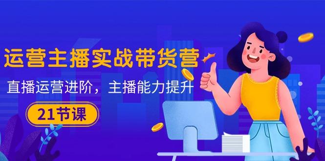 运营主播·实战带货营：直播运营 进阶，主播 能力提升(21节课-kf网创