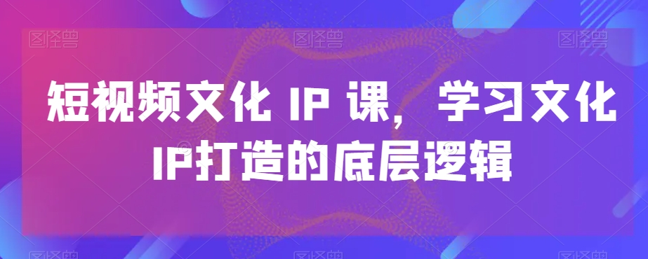 短视频文化IP课，学习文化IP打造的底层逻辑-kf网创