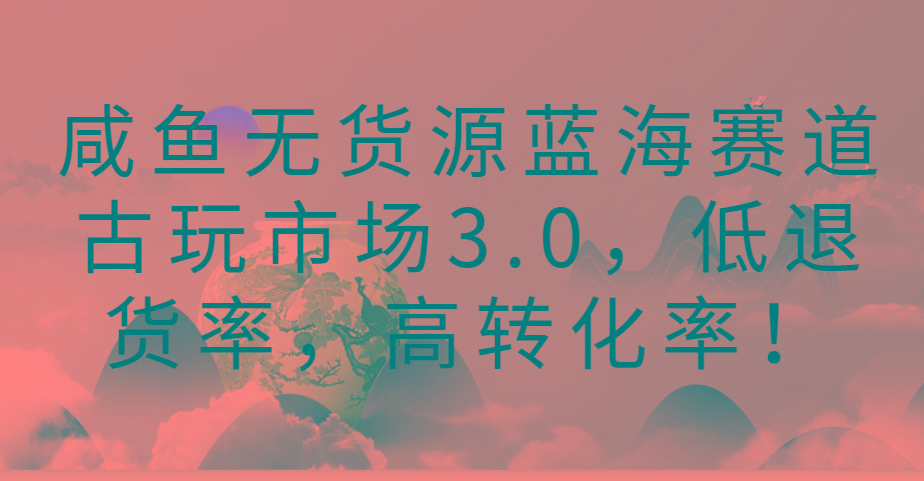 咸鱼无货源蓝海赛道古玩市场3.0，低退货率，高转化率！-kf网创