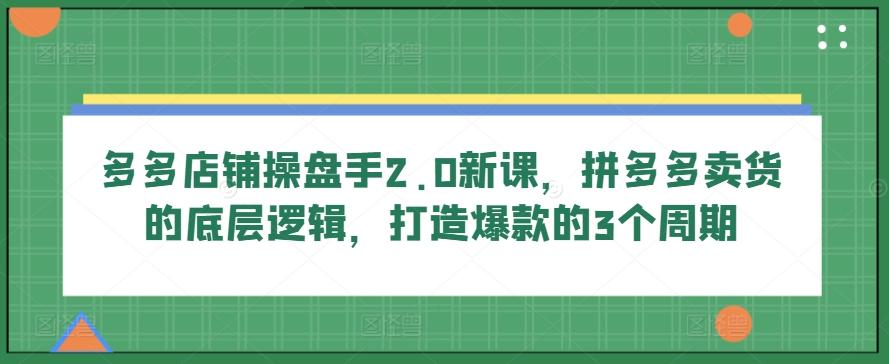 多多店铺操盘手2.0新课，拼多多卖货的底层逻辑，打造爆款的3个周期-kf网创