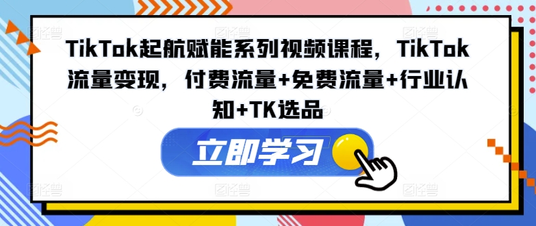 TikTok起航赋能系列视频课程，TikTok流量变现，付费流量+免费流量+行业认知+TK选品-kf网创
