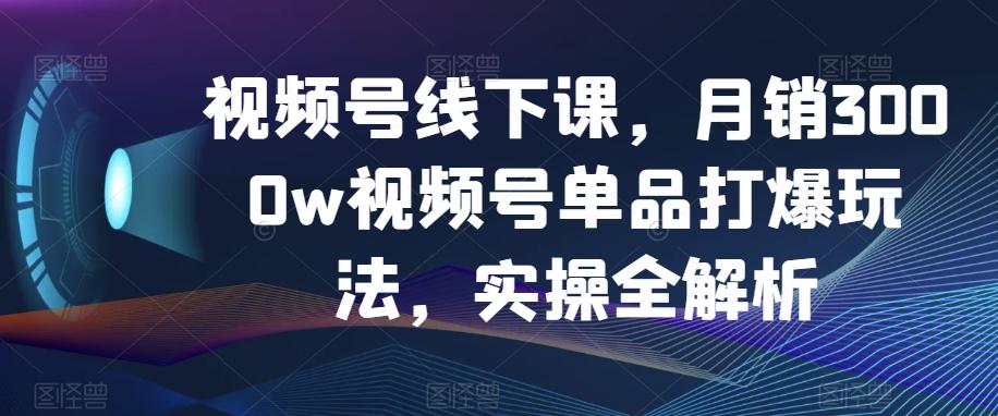 视频号线下课，月销3000w视频号单品打爆玩法，实操全解析-kf网创