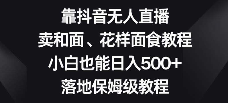 靠抖音无人直播，卖和面、花样面试教程，小白也能日入500+，落地保姆级教程【揭秘】-kf网创