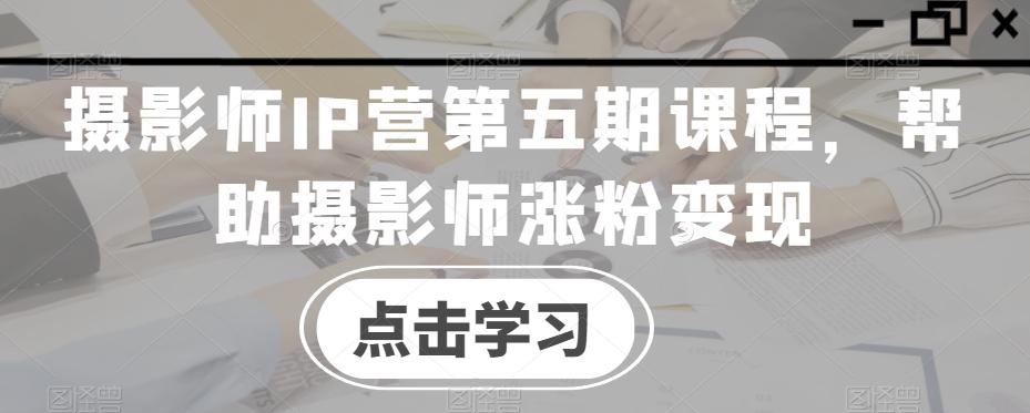 摄影师IP营第五期课程，帮助摄影师涨粉变现-kf网创