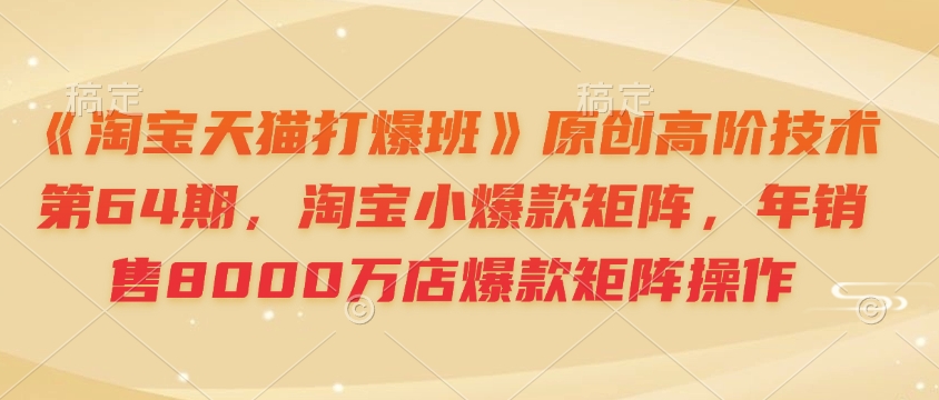 《淘宝天猫打爆班》原创高阶技术第64期，淘宝小爆款矩阵，年销售8000万店爆款矩阵操作-kf网创