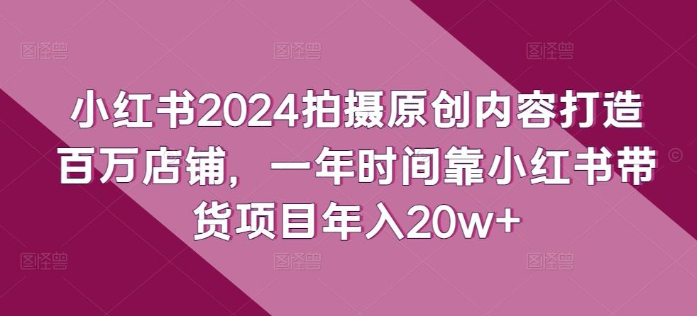 小红书2024拍摄原创内容打造百万店铺，一年时间靠小红书带货项目年入20w+-kf网创