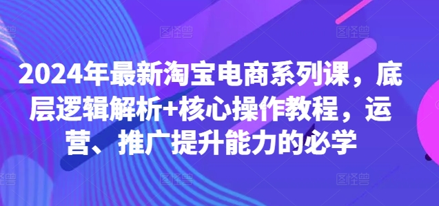 2024年最新淘宝电商系列课，底层逻辑解析+核心操作教程，运营、推广提升能力的必学-kf网创