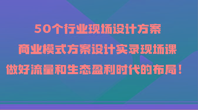 50个行业现场设计方案，商业模式方案设计实录现场课，做好流量和生态盈利时代的布局！-kf网创