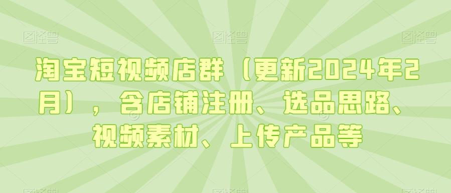 淘宝短视频店群(更新2024年2月)，含店铺注册、选品思路、视频素材、上传产品等-kf网创