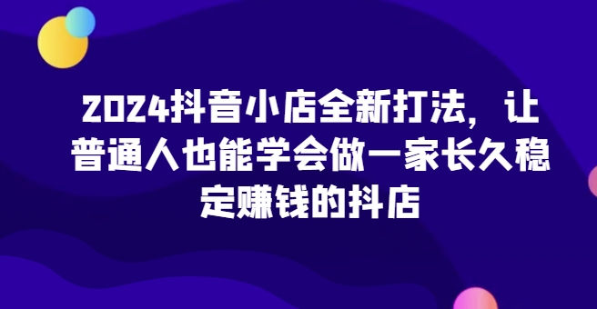 2024抖音小店全新打法，让普通人也能学会做一家长久稳定赚钱的抖店(更新)-kf网创