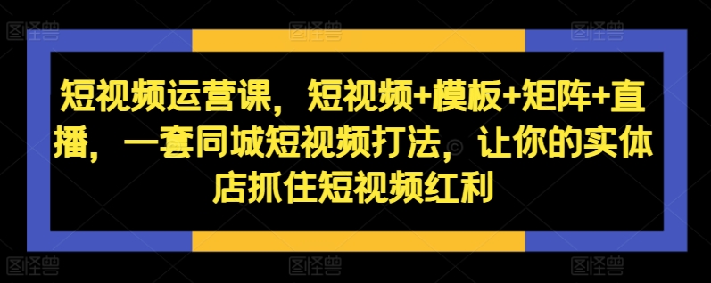 短视频运营课，短视频+模板+矩阵+直播，一套同城短视频打法，让你的实体店抓住短视频红利-kf网创