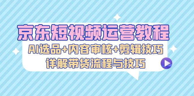 京东短视频运营教程：AI选品+内容审核+剪辑技巧，详解带货流程与技巧-kf网创