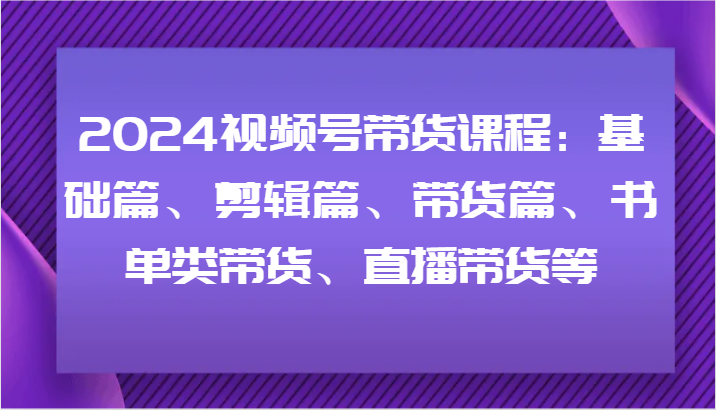 2024视频号带货课程：基础篇、剪辑篇、带货篇、书单类带货、直播带货等-kf网创