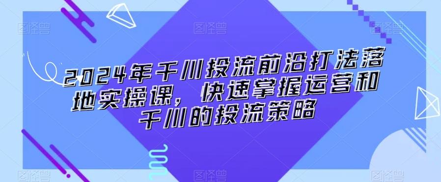 2024年千川投流前沿打法落地实操课，快速掌握运营和千川的投流策略-kf网创