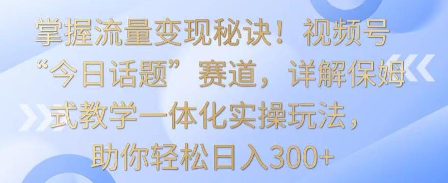 掌握流量变现秘诀！视频号“今日话题”赛道，详解保姆式教学一体化实操玩法，助你轻松日入300+【揭秘】-kf网创